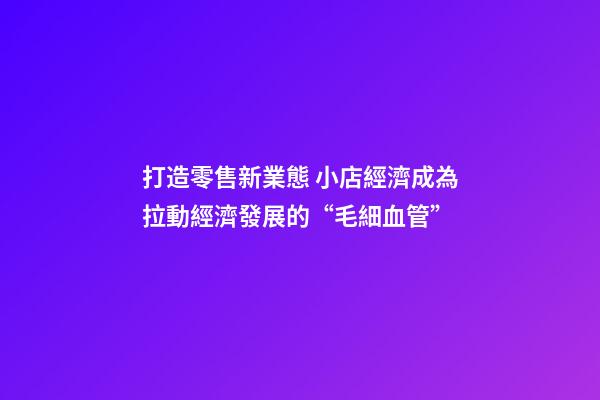 打造零售新業態 小店經濟成為拉動經濟發展的“毛細血管”